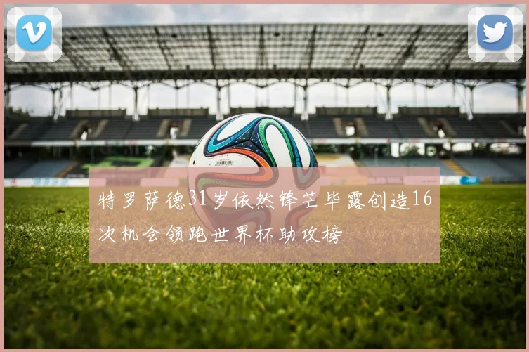 特罗萨德31岁依然锋芒毕露创造16次机会领跑世界杯助攻榜