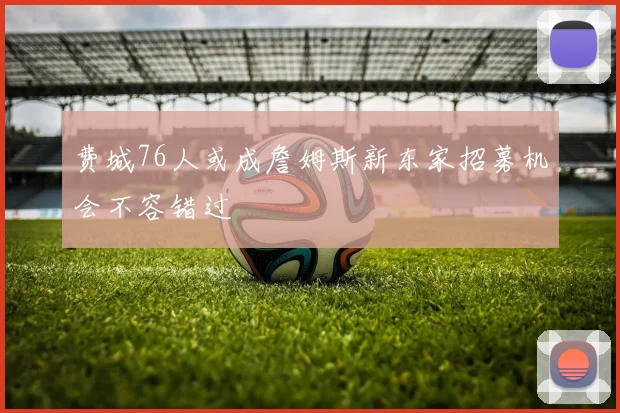 费城76人或成詹姆斯新东家招募机会不容错过
