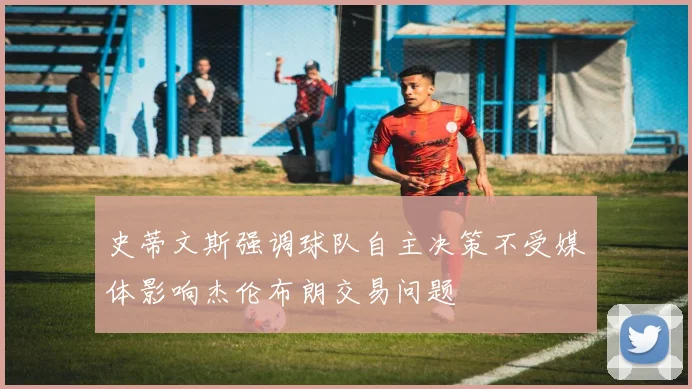 史蒂文斯强调球队自主决策不受媒体影响杰伦布朗交易问题