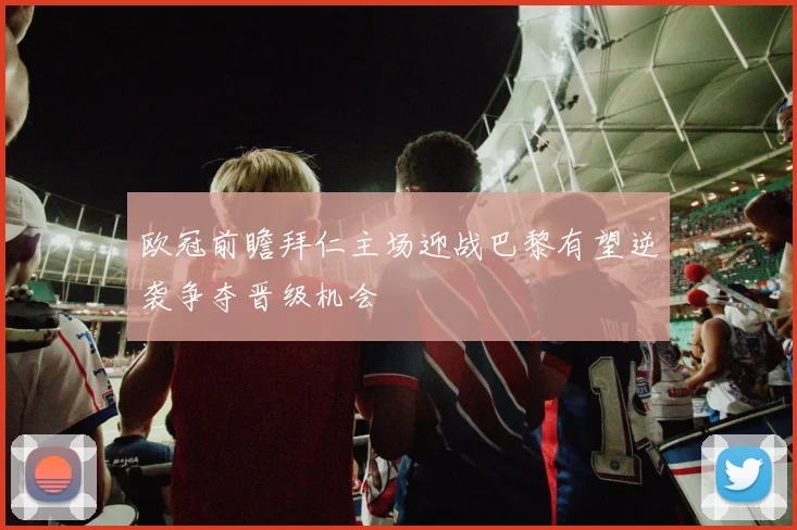 欧冠前瞻拜仁主场迎战巴黎有望逆袭争夺晋级机会