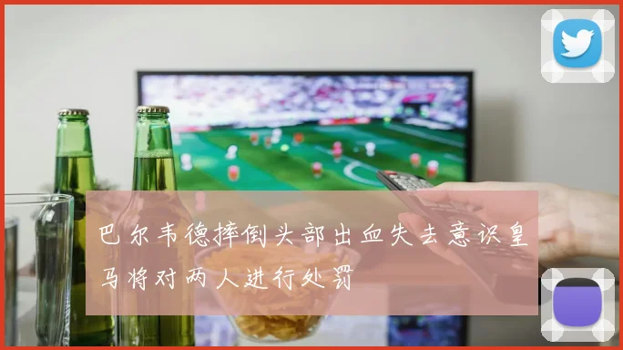 巴尔韦德摔倒头部出血失去意识皇马将对两人进行处罚