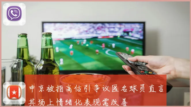 申京被指高估引争议匿名球员直言其场上情绪化表现需改善