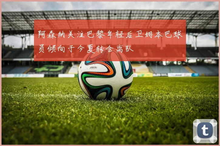 阿森纳关注巴黎年轻后卫姆本巴球员倾向于今夏转会离队
