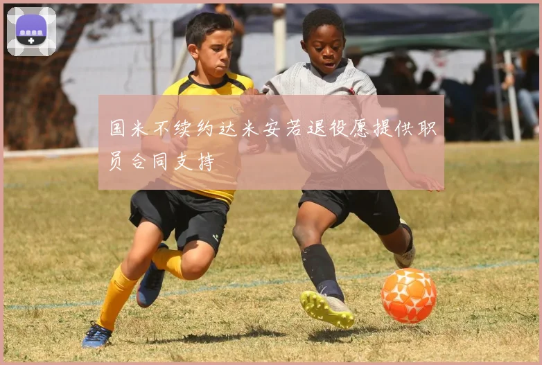 国米不续约达米安若退役愿提供职员合同支持