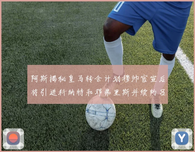 阿斯揭秘皇马转会计划穆帅官宣后将引进科纳特和邓弗里斯并续约吕迪格