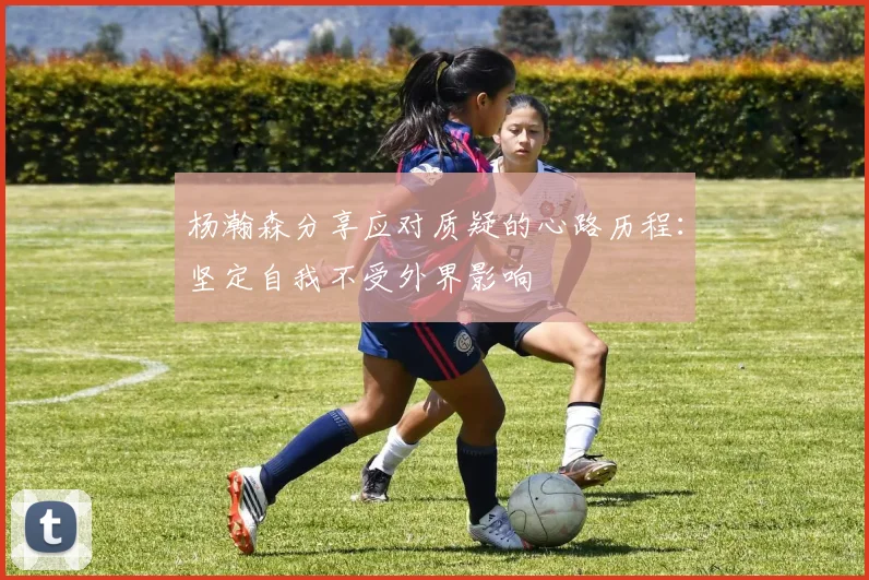 杨瀚森分享应对质疑的心路历程：坚定自我不受外界影响
