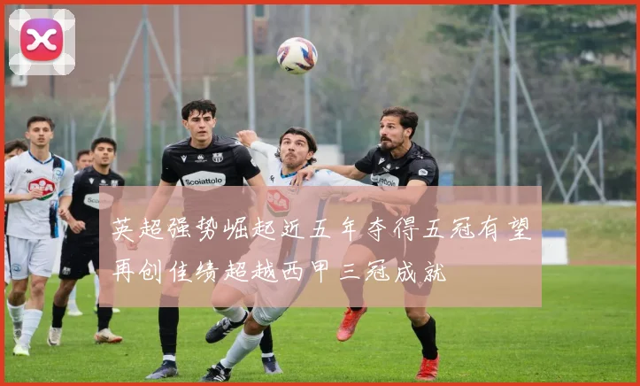 英超强势崛起近五年夺得五冠有望再创佳绩超越西甲三冠成就