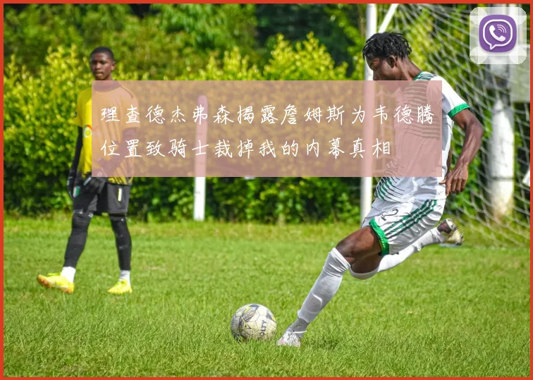 理查德杰弗森揭露詹姆斯为韦德腾位置致骑士裁掉我的内幕真相