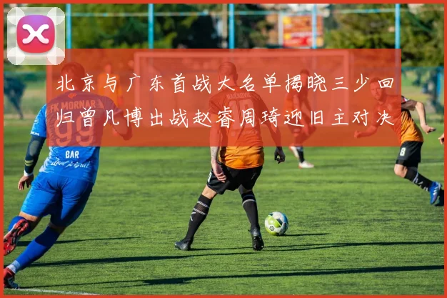 北京与广东首战大名单揭晓三少回归曾凡博出战赵睿周琦迎旧主对决