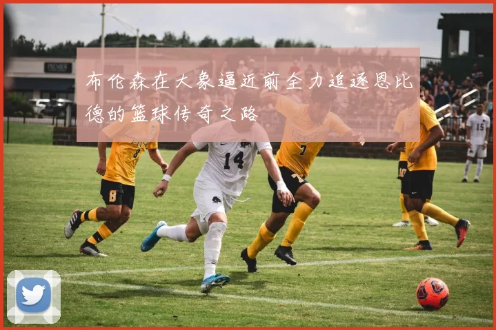 布伦森在大象逼近前全力追逐恩比德的篮球传奇之路