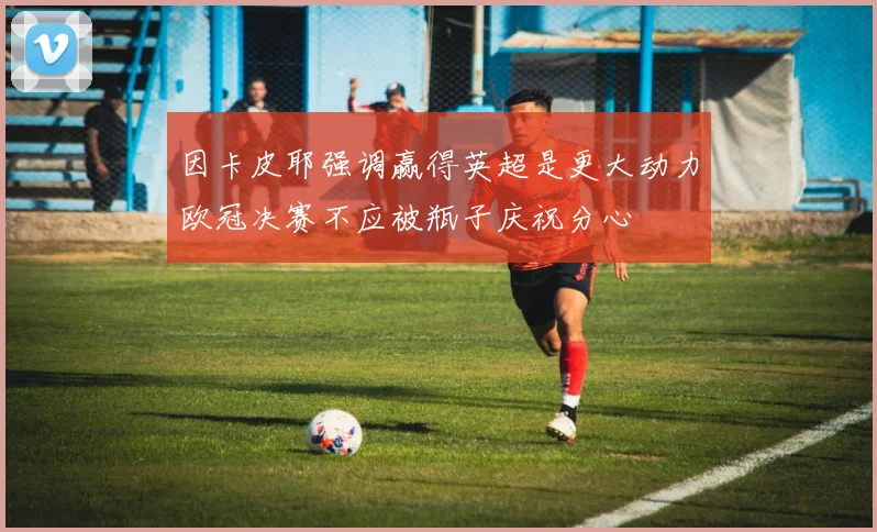 因卡皮耶强调赢得英超是更大动力欧冠决赛不应被瓶子庆祝分心
