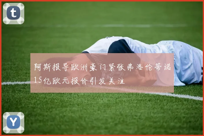 阿斯报导欧洲豪门紧张弗洛伦蒂诺15亿欧元报价引发关注