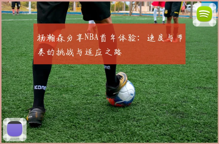 杨瀚森分享NBA首年体验：速度与节奏的挑战与适应之路